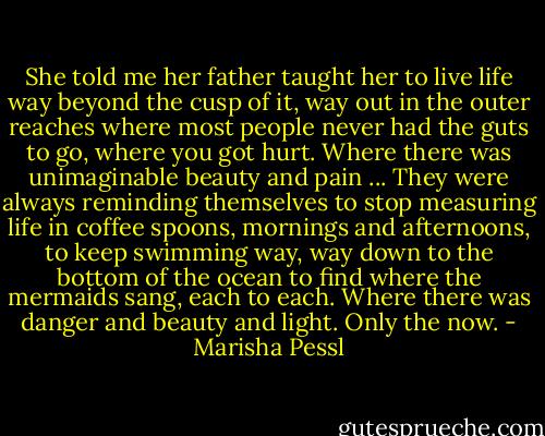 She told me her father taught her to live life way beyond the cusp of it, way out in the outer reaches where most people never had the guts to go, where you got hurt. Where there was unimaginable beauty and pain ... They were always reminding themselves to stop measuring life in coffee spoons, mornings and afternoons, to keep swimming way, way down to the bottom of the ocean to find where the mermaids sang, each to each. Where there was danger and beauty and light. Only the now. - Marisha Pessl