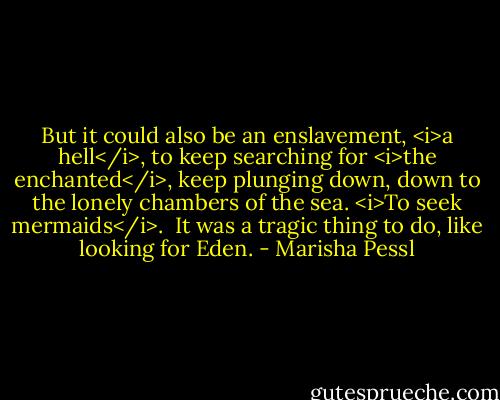 But it could also be an enslavement, <i>a hell</i>, to keep searching for <i>the enchanted</i>, keep plunging down, down to the lonely chambers of the sea. <i>To seek mermaids</i>.<br /><br />It was a tragic thing to do, like looking for Eden. - Marisha Pessl