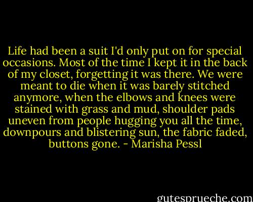 Life had been a suit I'd only put on for special occasions. Most of the time I kept it in the back of my closet, forgetting it was there. We were meant to die when it was barely stitched anymore, when the elbows and knees were stained with grass and mud, shoulder pads uneven from people hugging you all the time, downpours and blistering sun, the fabric faded, buttons gone. - Marisha Pessl