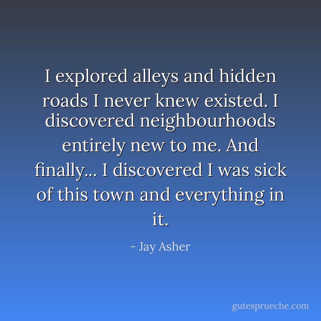I explored alleys and hidden roads I never knew existed. I discovered neighbourhoods entirely new to me. And finally... I discovered I was sick of this town and everything in it. - Jay Asher