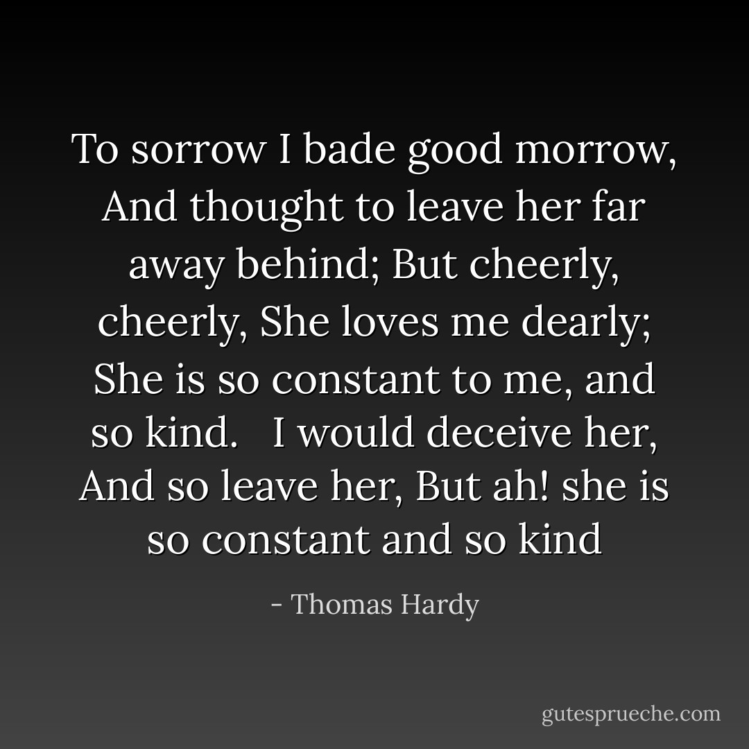 To sorrow I bade good morrow, And thought to leave her far away behind; But cheerly, cheerly, She loves me dearly; She is so constant to me, and so kind. <br /><br />I would deceive her, And so leave her, But ah! she is so constant and so kind - Thomas Hardy