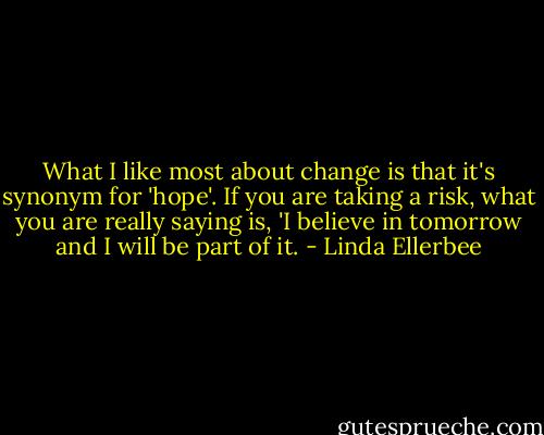 What I like most about change is that it's synonym for 'hope'. If you are taking a risk, what you are really saying is, 'I believe in tomorrow and I will be part of it. - Linda Ellerbee
