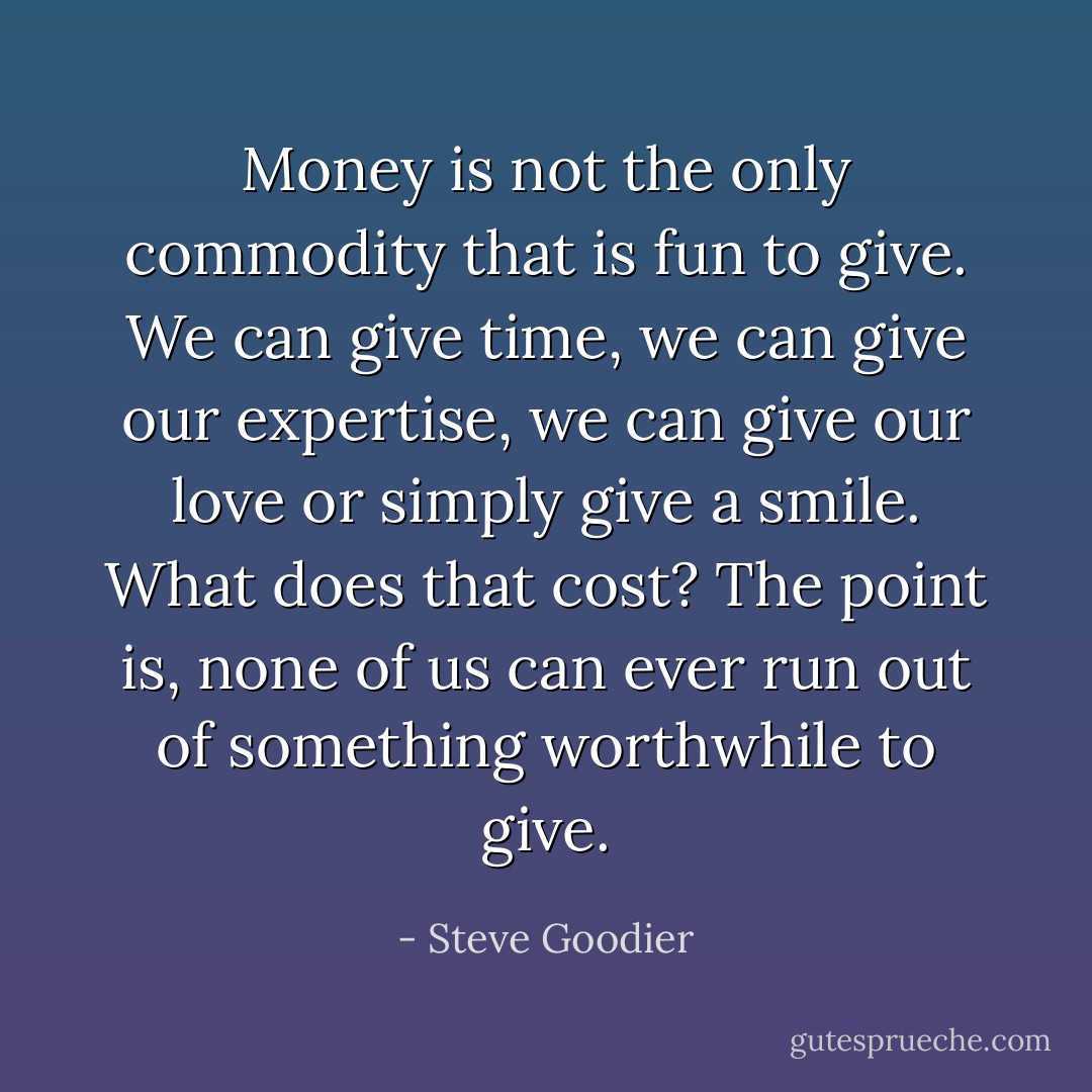 Money is not the only commodity that is fun to give. We can give time, we can give our expertise, we can give our love or simply give a smile. What does that cost? The point is, none of us can ever run out of something worthwhile to give. - Steve Goodier