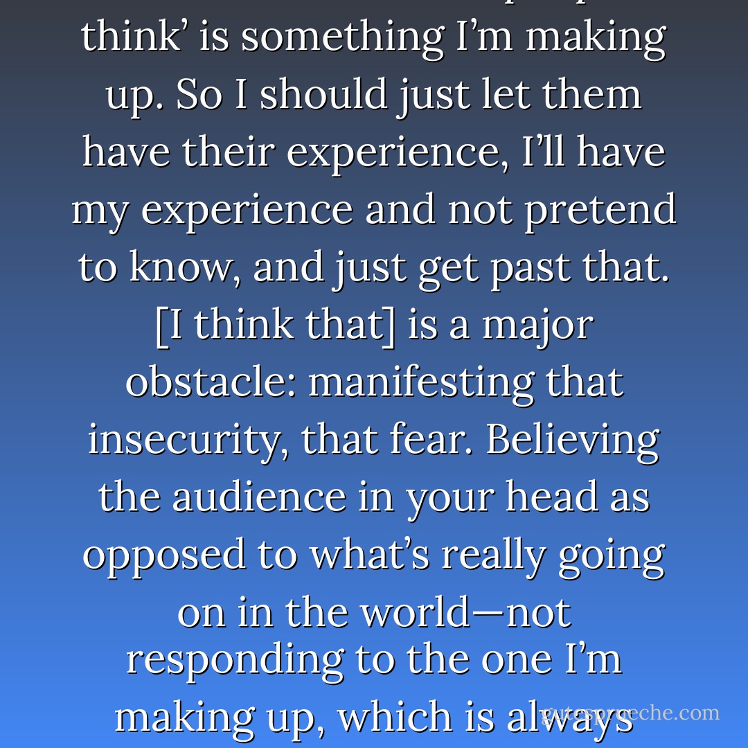 I’ve gotta stop thinking I know what other people think, cause most of ‘what other people think’ is something I’m making up. So I should just let them have their experience, I’ll have my experience and not pretend to know, and just get past that. [I think that] is a major obstacle: manifesting that insecurity, that fear. Believing the audience in your head as opposed to what’s really going on in the world—not responding to the one I’m making up, which is always going to judge me harder than the real one. - Marc Maron
