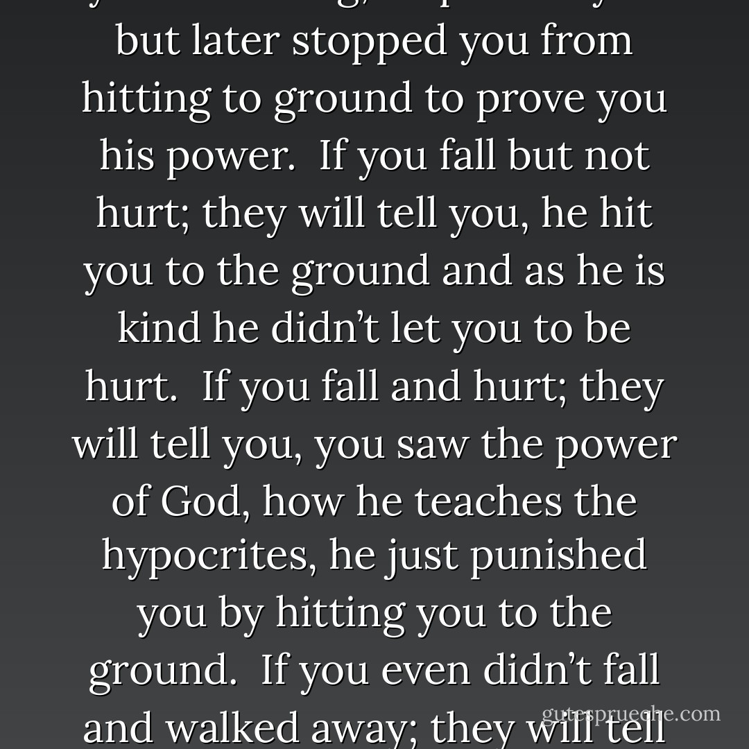After debating with a religious scholar you leave the room but suddenly you are pushed and about to hit the ground. <br />If you fall and hit the ground; they will tell you, you saw the power of God he made you fall and now you are on the ground. <br />If you fall but not hit the ground; they will tell you he just gave you a warning, he pushed you but later stopped you from hitting to ground to prove you his power. <br />If you fall but not hurt; they will tell you, he hit you to the ground and as he is kind he didn’t let you to be hurt. <br />If you fall and hurt; they will tell you, you saw the power of God, how he teaches the hypocrites, he just punished you by hitting you to the ground. <br />If you even didn’t fall and walked away; they will tell everyone, God will show him one day his power; and certainly we all fall one day or another. <br />The foundation of religion is on misbelieve and misunderstanding of the reality of nature and physics; it is not the God that changes things, but the one who takes the credit. - M.F. Moonzajer