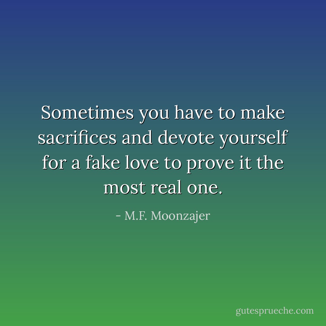 Sometimes you have to make sacrifices and devote yourself for a fake love to prove it the most real one. - M.F. Moonzajer