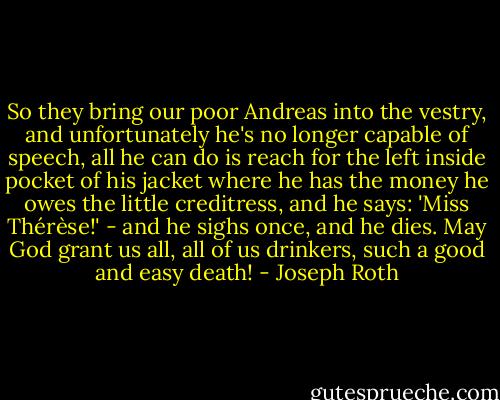 So they bring our poor Andreas into the vestry, and unfortunately he's no longer capable of speech, all he can do is reach for the left inside pocket of his jacket where he has the money he owes the little creditress, and he says: 'Miss Thérèse!' - and he sighs once, and he dies.<br />May God grant us all, all of us drinkers, such a good and easy death! - Joseph Roth