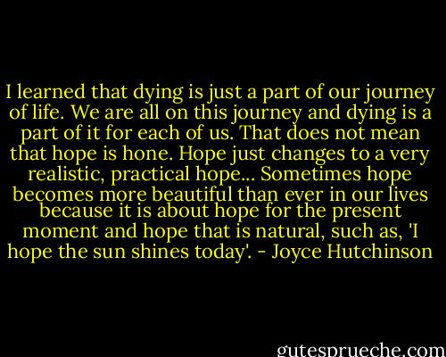 I learned that dying is just a part of our journey of life. We are all on this journey and dying is a part of it for each of us. That does not mean that hope is hone. Hope just changes to a very realistic, practical hope... Sometimes hope becomes more beautiful than ever in our lives because it is about hope for the present moment and hope that is natural, such as, 'I hope the sun shines today'. - Joyce Hutchinson