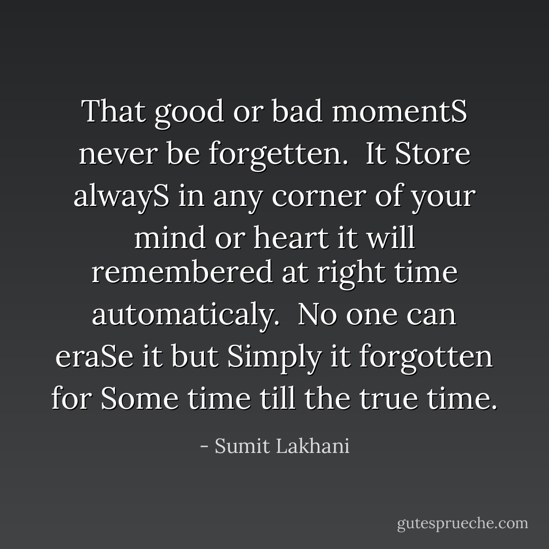 That good or bad momentS never be forgetten. <br />It Store alwayS in any corner of your mind or heart it will remembered at right time automaticaly. <br />No one can eraSe it but Simply it forgotten for Some time till the true time. - Sumit Lakhani