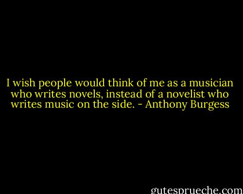 I wish people would think of me as a musician who writes novels, instead of a novelist who writes music on the side. - Anthony Burgess