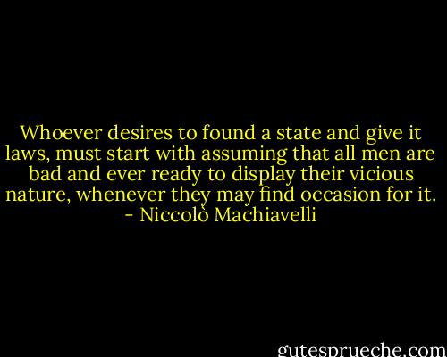 Whoever desires to found a state and give it laws, must start with assuming that all men are bad and ever ready to display their vicious nature, whenever they may find occasion for it. - Niccolò Machiavelli
