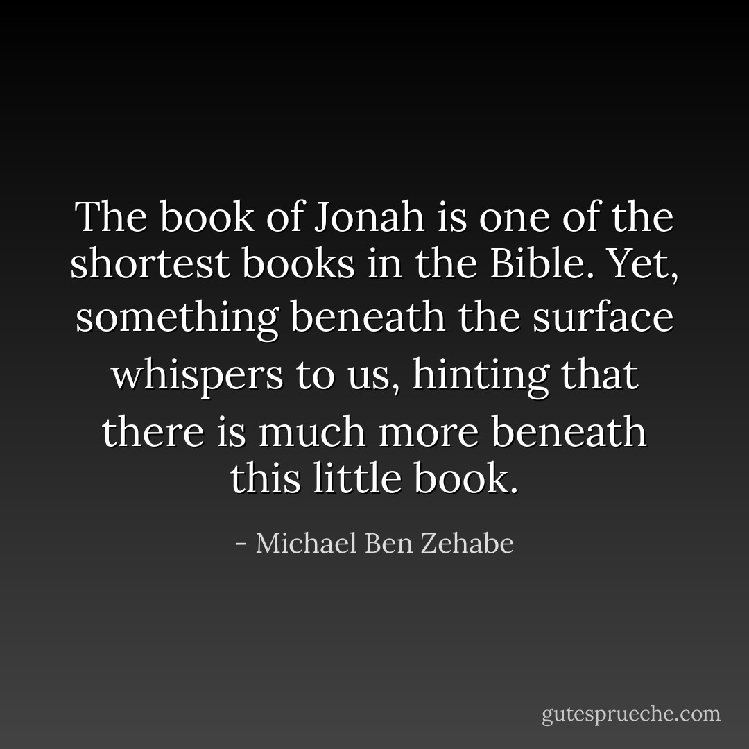 The book of Jonah is one of the shortest books in the Bible. Yet, something beneath the surface whispers to us, hinting that there is much more beneath this little book. - Michael Ben Zehabe