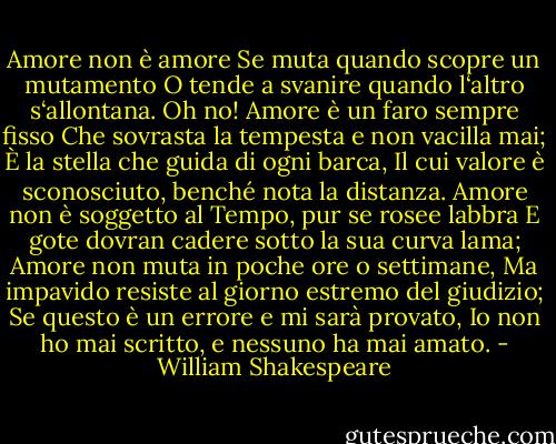 Amore non è amore<br />Se muta quando scopre un mutamento<br />O tende a svanire quando l‘altro s‘allontana.<br />Oh no! Amore è un faro sempre fisso<br />Che sovrasta la tempesta e non vacilla mai;<br />È la stella che guida di ogni barca,<br />Il cui valore è sconosciuto, benché nota la distanza.<br />Amore non è soggetto al Tempo, pur se rosee labbra<br />E gote dovran cadere sotto la sua curva lama;<br />Amore non muta in poche ore o settimane,<br />Ma impavido resiste al giorno estremo del giudizio;<br />Se questo è un errore e mi sarà provato,<br />Io non ho mai scritto, e nessuno ha mai amato. - William Shakespeare