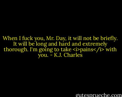When I fuck you, Mr. Day, it will not be briefly. It will be long and hard and extremely thorough. I'm going to take <i>pains</i> with you. - K.J. Charles