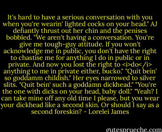It's hard to have a serious conversation with you when you're wearin' lighted cocks on your head."<br />AJ defiantly thrust out her chin and the penises bobbled. "We aren't having a conversation. You're give me tough-guy attitude. If you won't acknowledge me in public, you don't have the right to chastise me for anything I do in public or in private. And now you lost the right to <i>do</i> anything to me in private either, bucko."<br />"Quit bein' so goddamm childish."<br />Her eyes narrowed to silver slits. "Quit bein' such a goddamn dickhead."<br />"You're the one with dicks on your head, baby doll."<br />"Yeah? I can take mine off any old time I please, but you wear your dickhead like a second skin. Or should I say as a second foreskin? - Lorelei James