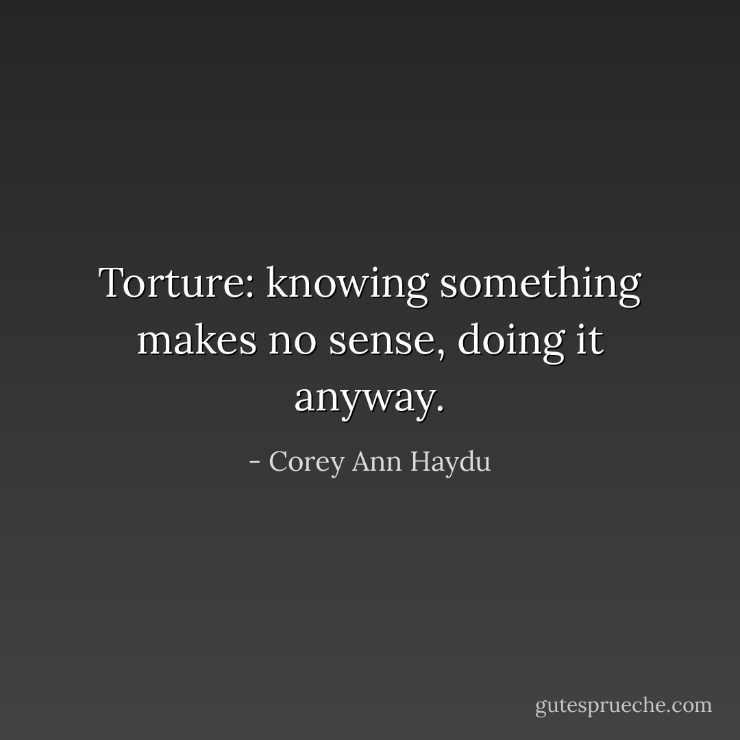 Torture: knowing something makes no sense, doing it anyway. - Corey Ann Haydu