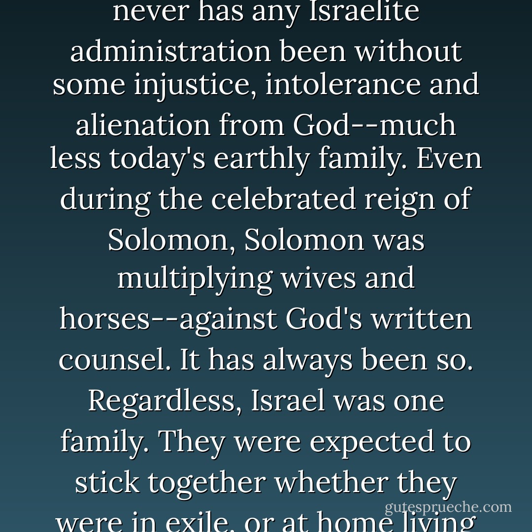 Never has God given waivers to family members, just because they had bad leaders. In Jonah's time, the entire family of Israel had become unacceptable, but never has any Israelite administration been without some injustice, intolerance and alienation from God--much less today's earthly family. Even during the celebrated reign of Solomon, Solomon was multiplying wives and horses--against God's written counsel. It has always been so.<br />Regardless, Israel was one family. They were expected to stick together whether they were in exile, or at home living in abundance. No deserters, or pious arm-folders were allowed. As Jonah discovered, no quitters were allowed. - Michael Ben Zehabe