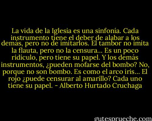 La vida de la Iglesia es una sinfonía. Cada instrumento tiene el deber de alabar a los demás, pero no de imitarlos. El tambor no imita la flauta, pero no la censura… Es un poco ridículo, pero tiene su papel. Y los demás instrumentos, ¿pueden mofarse del bombo? No, porque no son bombo. Es como el arco iris… El rojo ¿puede censurar al amarillo? Cada uno tiene su papel. - Alberto Hurtado Cruchaga