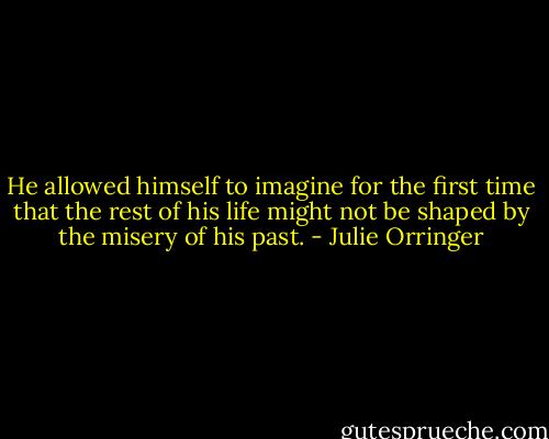 He allowed himself to imagine for the first time that the rest of his life might not be shaped by the misery of his past. - Julie Orringer