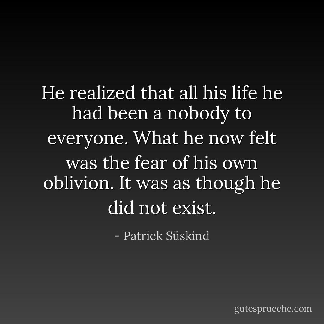 He realized that all his life he had been a nobody to everyone. What he now felt was the fear of his own oblivion. It was as though he did not exist. - Patrick Süskind