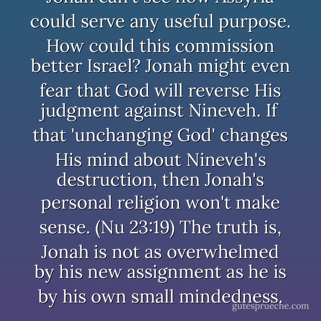 Jonah can't see how Assyria could serve any useful purpose. How could this commission better Israel? Jonah might even fear that God will reverse His judgment against Nineveh. If that 'unchanging God' changes His mind about Nineveh's destruction, then Jonah's personal religion won't make sense. (Nu 23:19) The truth is, Jonah is not as overwhelmed by his new assignment as he is by his own small mindedness. - Michael Ben Zehabe