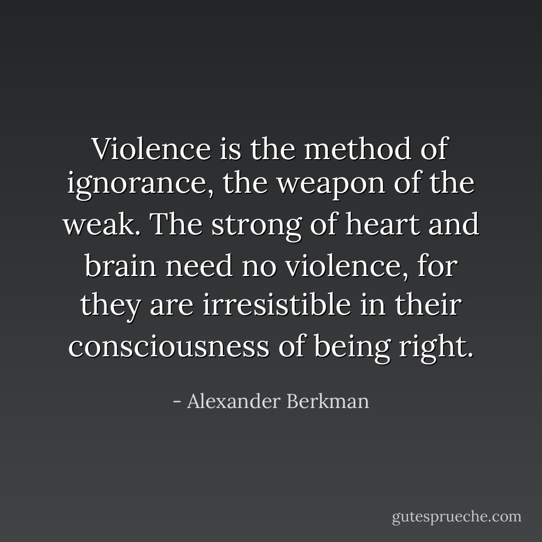 Violence is the method of ignorance, the weapon of the weak. The strong of heart and brain need no violence, for they are irresistible in their consciousness of being right. - Alexander Berkman