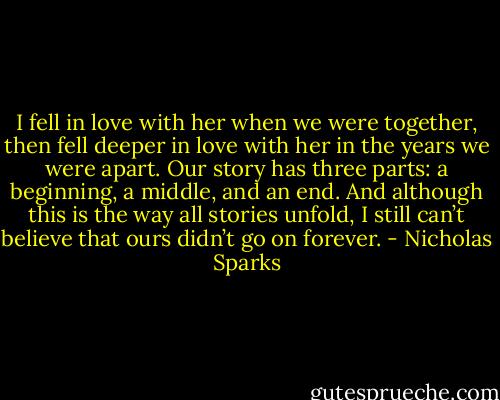 I fell in love with her when we were together, then fell deeper in love with her in the years we were apart. Our story has three parts: a beginning, a middle, and an end. And although this is the way all stories unfold, I still can’t believe that ours didn’t go on forever. - Nicholas Sparks