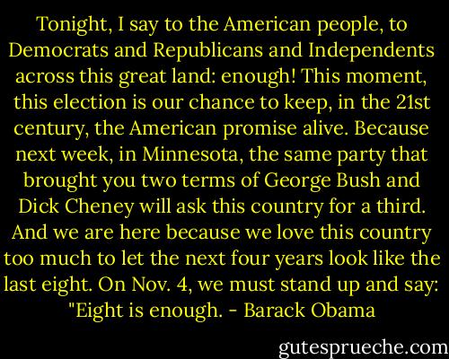 Tonight, I say to the American people, to Democrats and Republicans and Independents across this great land: enough! This moment, this election is our chance to keep, in the 21st century, the American promise alive. Because next week, in Minnesota, the same party that brought you two terms of George Bush and Dick Cheney will ask this country for a third. And we are here because we love this country too much to let the next four years look like the last eight. On Nov. 4, we must stand up and say: "Eight is enough. - Barack Obama