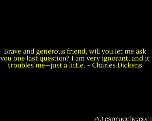 Brave and generous friend, will you let me ask you one last question? I am very ignorant, and it troubles me—just a little. - Charles Dickens