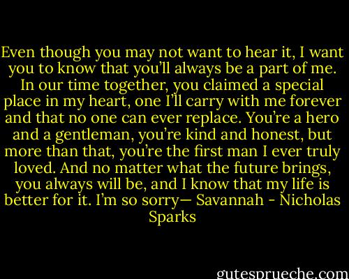 Even though you may not want to hear it, I want you to know that you’ll always be a part of me. In our time together, you claimed a special place in my heart, one I’ll carry with me forever and that no one can ever replace. You’re a hero and a gentleman, you’re kind and honest, but more than that, you’re the first man I ever truly loved. And no matter what the future brings, you always will be, and I know that my life is better for it. I’m so sorry— Savannah - Nicholas Sparks