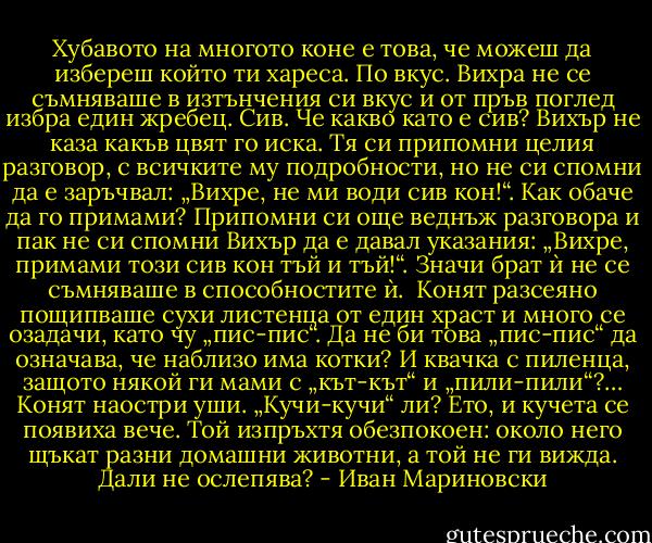 Хубавото на многото коне е това, че можеш да избереш който ти хареса. По вкус. Вихра не се съмняваше в изтънчения си вкус и от пръв поглед избра един жребец. Сив. Че какво като е сив? Вихър не каза какъв цвят го иска. Тя си припомни целия разговор, с всичките му подробности, но не си спомни да е заръчвал: „Вихре, не ми води сив кон!“. Как обаче да го примами? Припомни си още веднъж разговора и пак не си спомни Вихър да е давал указания: „Вихре, примами този сив кон тъй и тъй!“. Значи брат ѝ не се съмняваше в способностите ѝ.<br /><br />Конят разсеяно пощипваше сухи листенца от един храст и много се озадачи, като чу „пис-пис“. Да не би това „пис-пис“ да означава, че наблизо има котки? И квачка с пиленца, защото някой ги мами с „кът-кът“ и „пили-пили“?… Конят наостри уши. „Кучи-кучи“ ли? Ето, и кучета се появиха вече. Той изпръхтя обезпокоен: около него щъкат разни домашни животни, а той не ги вижда. Дали не ослепява? - Иван Мариновски