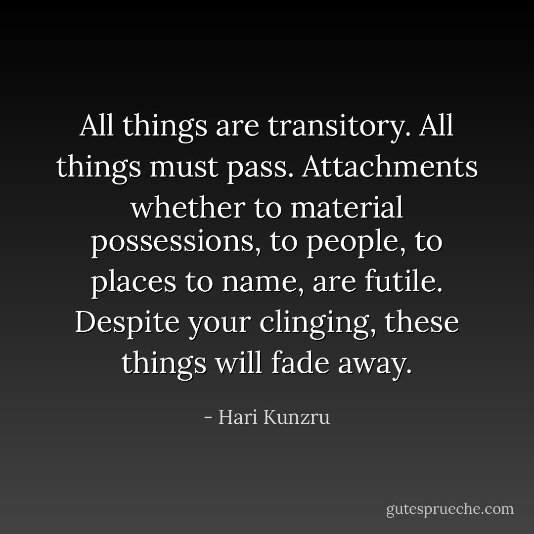 All things are transitory. All things must pass. Attachments whether to material possessions, to people, to places to name, are futile. Despite your clinging, these things will fade away. - Hari Kunzru