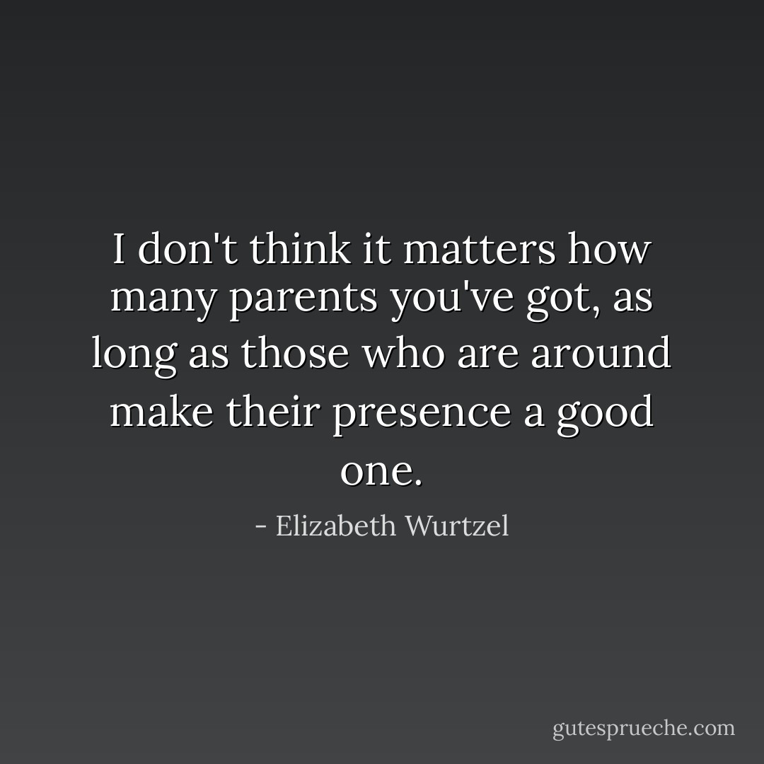 I don't think it matters how many parents you've got, as long as those who are around make their presence a good one. - Elizabeth Wurtzel