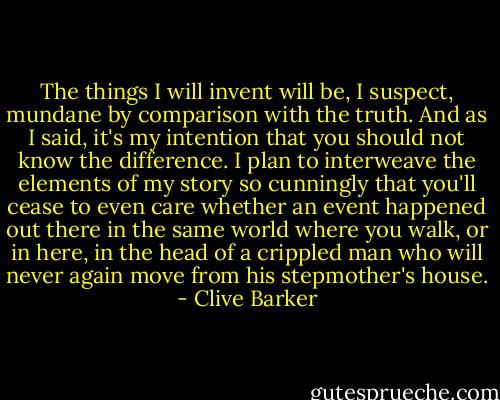 The things I will invent will be, I suspect, mundane by comparison with the truth. And as I said, it's my intention that you should not know the difference. I plan to interweave the elements of my story so cunningly that you'll cease to even care whether an event happened out there in the same world where you walk, or in here, in the head of a crippled man who will never again move from his stepmother's house. - Clive Barker
