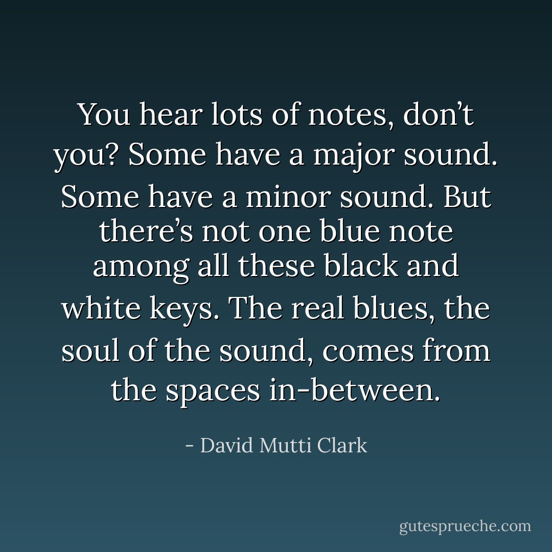 You hear lots of notes, don’t you? Some have a major sound. Some have a minor sound. But there’s not one blue note among all these black and white keys. The real blues, the soul of the sound, comes from the spaces in-between. - David Mutti Clark