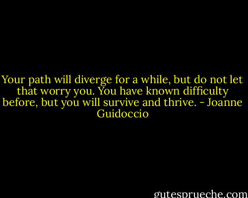 Your path will diverge for a while, but do not let that worry you. You have known difficulty before, but you will survive and thrive. - Joanne Guidoccio