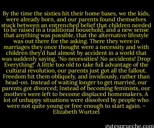 By the time the sixties hit their home bases, we the kids, were already born, and our parents found themselves stuck between an entrenched belief that children needed to be raised in a traditional household, and a new sense that anything was possible, that the alternative lifestyle was out there for the asking. There they were in marriages they once thought were a necessity and with children they'd had almost by accident in a world that was suddenly saying, 'No necessities! No accidents! Drop Everything!' A little too old to take full advantage of the cultural revolution, our parents just got all the fallout. Freedom hit them obliquely, and invidiously, rather than head-on. Instead of waiting longer to get married, our parents got divorced; Instead of becoming feminists, our mothers were left to become displaced homemakers. A lot of unhappy situations were dissolved by people who were not quite young or free enough to start again. - Elizabeth Wurtzel