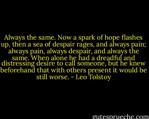 Always the same. Now a spark of hope flashes up, then a sea of despair rages, and always pain; always pain, always despair, and always the same. When alone he had a dreadful and distressing desire to call someone, but he knew beforehand that with others present it would be still worse. - Leo Tolstoy