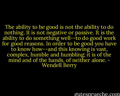 The ability to be good is not the ability to do nothing. It is not negative or passive. It is the ability to do something well--to do good work for good reasons. In order to be good you have to know how--and this knowing is vast, complex, humble and humbling; it is of the mind and of the hands, of neither alone. - Wendell Berry