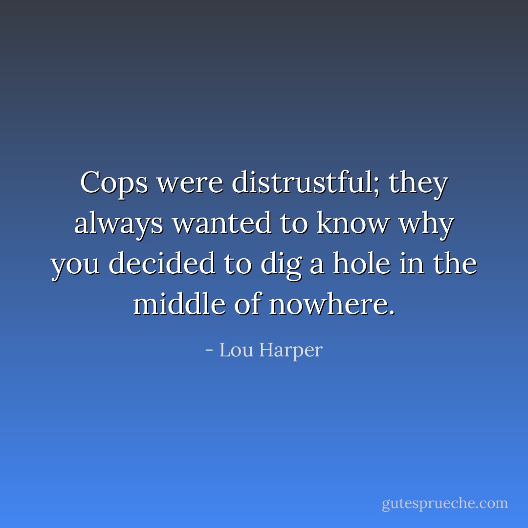 Cops were distrustful; they always wanted to know why you decided to dig a hole in the middle of nowhere. - Lou Harper
