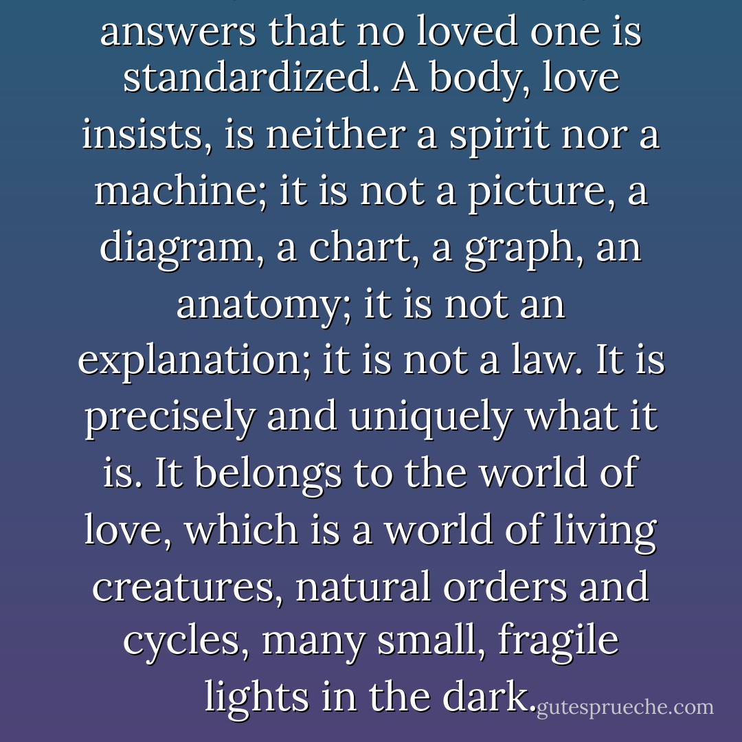And yet love obstinately answers that no loved one is standardized. A body, love insists, is neither a spirit nor a machine; it is not a picture, a diagram, a chart, a graph, an anatomy; it is not an explanation; it is not a law. It is precisely and uniquely what it is. It belongs to the world of love, which is a world of living creatures, natural orders and cycles, many small, fragile lights in the dark. - Wendell Berry