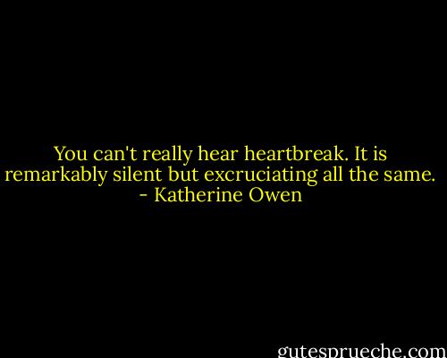 You can't really hear heartbreak. It is remarkably silent but excruciating all the same. - Katherine Owen