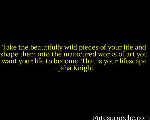 Take the beautifully wild pieces of your life and shape them into the manicured works of art you want your life to become. That is your lifescape - jaha Knight