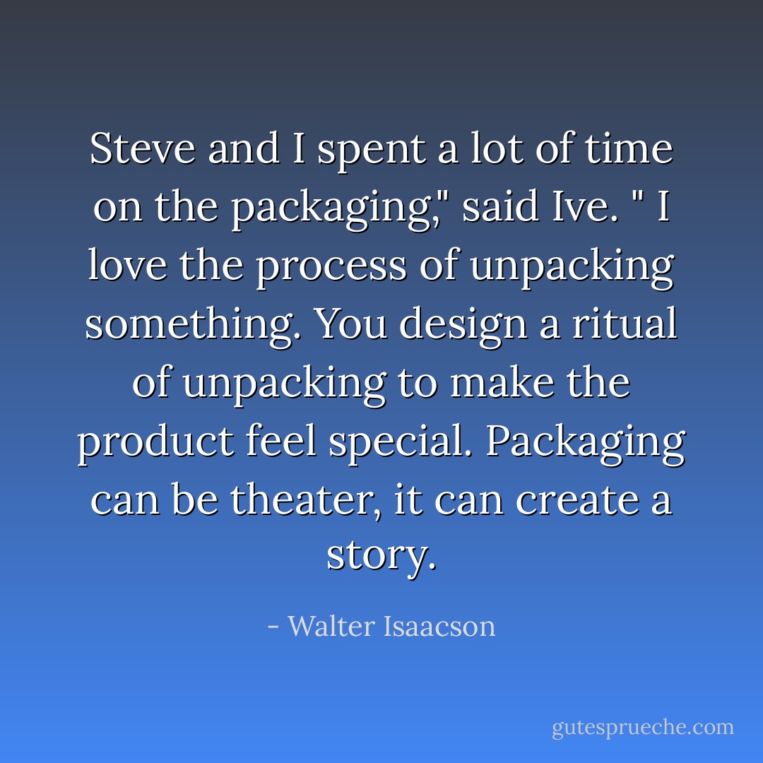 Steve and I spent a lot of time on the packaging," said Ive. " I love the process of unpacking something. You design a ritual of unpacking to make the product feel special. Packaging can be theater, it can create a story. - Walter Isaacson