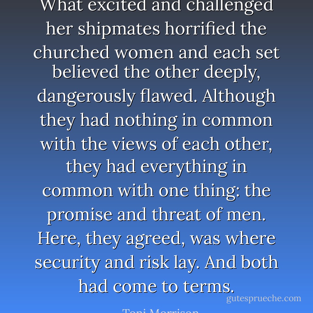 What excited and challenged her shipmates horrified the churched women and each set believed the other deeply, dangerously flawed. Although they had nothing in common with the views of each other, they had everything in common with one thing: the promise and threat of men.<br />Here, they agreed, was where security and risk lay. And both had come to terms. - Toni Morrison