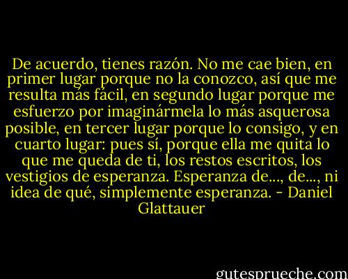 De acuerdo, tienes razón. No me cae bien, en primer lugar porque no la conozco, así que me resulta más fácil, en segundo lugar porque me esfuerzo por imaginármela lo más asquerosa posible, en tercer lugar porque lo consigo, y en cuarto lugar: pues sí, porque ella me quita lo que me queda de ti, los restos escritos, los vestigios de esperanza. Esperanza de..., de..., ni idea de qué, simplemente esperanza. - Daniel Glattauer