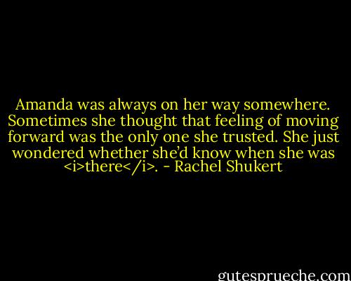 Amanda was always on her way somewhere. Sometimes she thought that feeling of moving forward was the only one she trusted. She just wondered whether she’d know when she was <i>there</i>. - Rachel Shukert