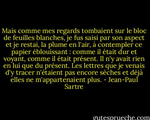 Mais comme mes regards tombaient sur le bloc de feuilles blanches, je fus saisi par son aspect et je restai, la plume en l'air, à contempler ce papier éblouissant : comme il était dur et voyant, comme il était présent. Il n'y avait rien en lui que du présent. Les lettres que je venais d'y tracer n'étaient pas encore sèches et déjà elles ne m'appartenaient plus. - Jean-Paul Sartre