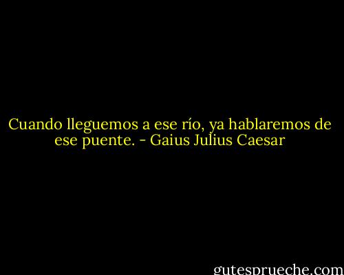 Cuando lleguemos a ese río, ya hablaremos de ese puente. - Gaius Julius Caesar
