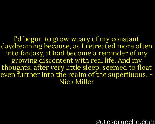 I'd begun to grow weary of my constant daydreaming because, as I retreated more often into fantasy, it had become a reminder of my growing discontent with real life. And my thoughts, after very little sleep, seemed to float even further into the realm of the superfluous. - Nick Miller